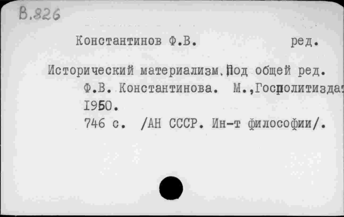 ﻿В.526
Константинов Ф.В.
ред.
Исторический материализм.род общей ред.
Ф.В. Константинова. М.,Госролитизда 1950.
746 с. /АН СССР. Ин-т философии/.